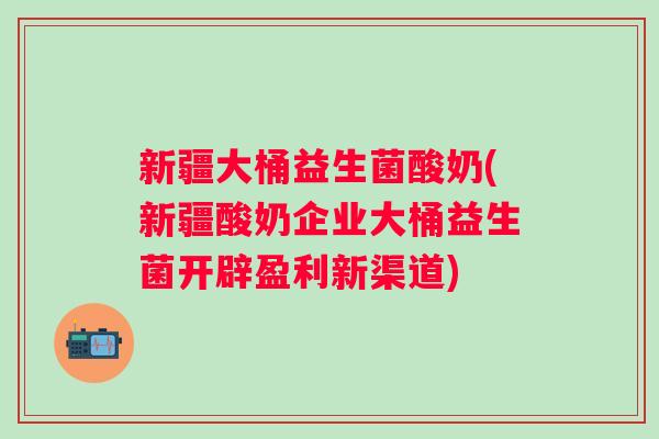 新疆大桶益生菌酸奶(新疆酸奶企业大桶益生菌开辟盈利新渠道)
