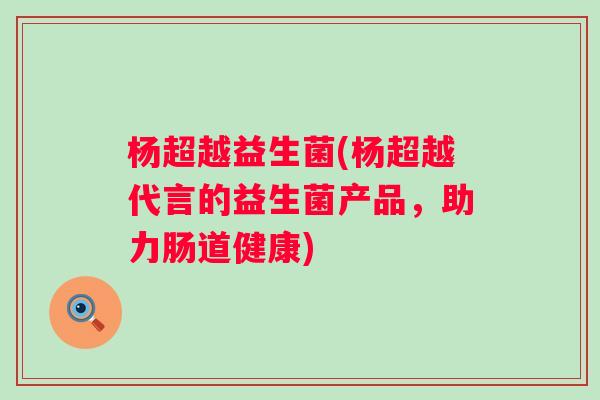 杨超越益生菌(杨超越代言的益生菌产品，助力肠道健康)