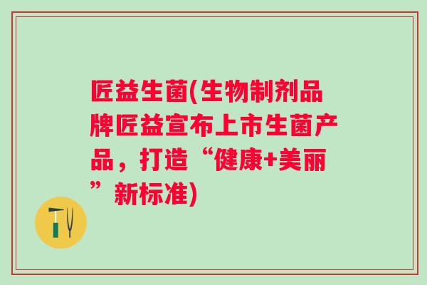 匠益生菌(生物制剂品牌匠益宣布上市生菌产品，打造“健康+美丽”新标准)