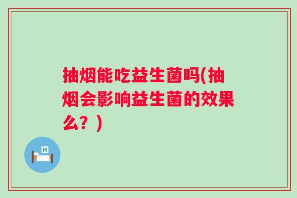 抽烟能吃益生菌吗(抽烟会影响益生菌的效果么?) 抽烟能吃益生菌吗(抽烟会影响益生菌的效果么?)