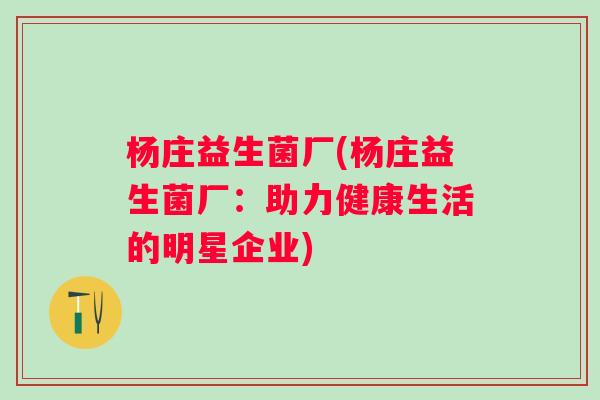 杨庄益生菌厂(杨庄益生菌厂:助力健康生活的明星企业) 杨庄益生菌厂(杨庄益生菌厂:助力健康生活的明星企业)
