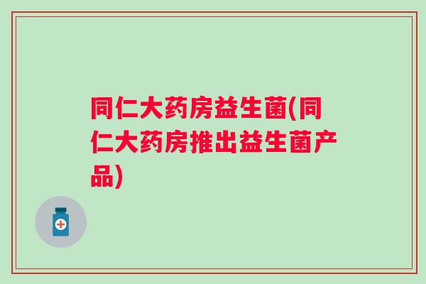 同仁大药房益生菌(同仁大药房推出益生菌产品) 同仁大药房益生菌(同仁大药房推出益生菌产品)
