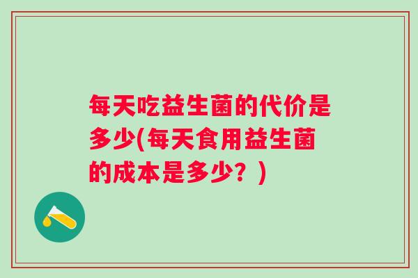 每天吃益生菌的代价是多少(每天食用益生菌的成本是多少?) 每天吃益生菌的代价是多少(每天食用益生菌的成本是多少?)