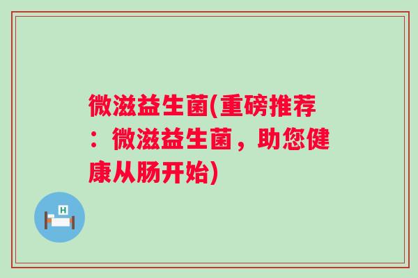 微滋益生菌(重磅推荐:微滋益生菌,助您健康从肠开始) 微滋益生菌(重磅推荐:微滋益生菌,助您健康从肠开始)