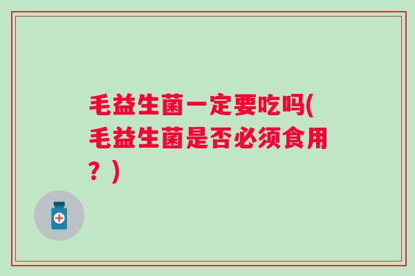 毛益生菌一定要吃吗(毛益生菌是否必须食用?) 毛益生菌一定要吃吗(毛益生菌是否必须食用?)