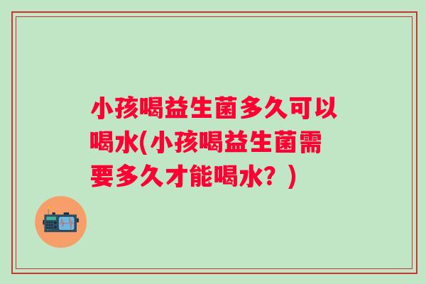 小孩喝益生菌多久可以喝水(小孩喝益生菌需要多久才能喝水？)