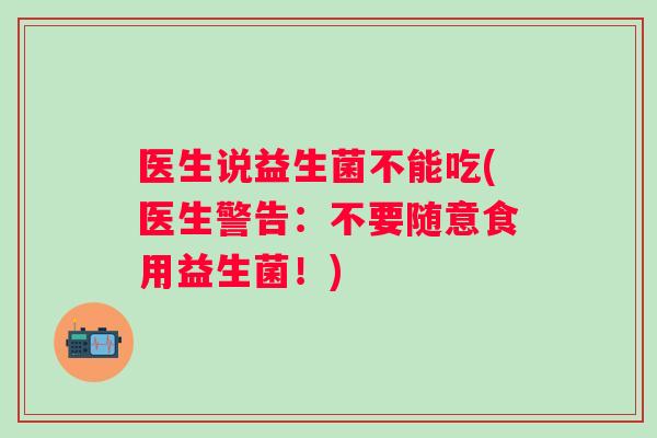 医生说益生菌不能吃(医生警告:不要随意食用益生菌!) 医生说益生菌不能吃(医生警告:不要随意食用益生菌!)