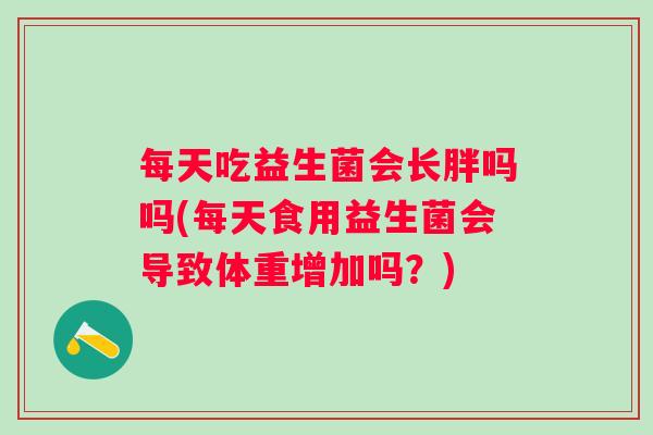每天吃益生菌会长胖吗吗(每天食用益生菌会导致体重增加吗?) 每天吃益生菌会长胖吗吗(每天食用益生菌会导致体重增加吗?)