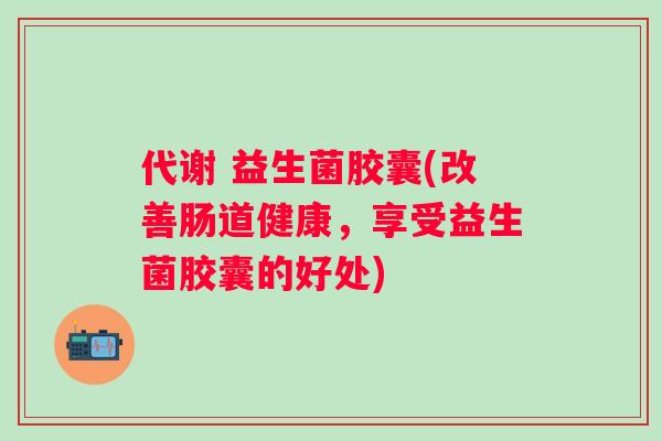 代谢 益生菌胶囊(改善肠道健康,享受益生菌胶囊的好处) 代谢 益生菌胶囊(改善肠道健康,享受益生菌胶囊的好处)