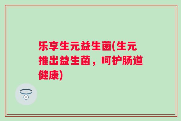 乐享生元益生菌(生元推出益生菌，呵护肠道健康)