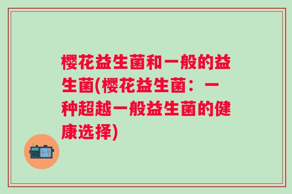 樱花益生菌和一般的益生菌(樱花益生菌:一种超越一般益生菌的健康选择) 樱花益生菌和一般的益生菌(樱花益生菌:一种超越一般益生菌的健康选择)