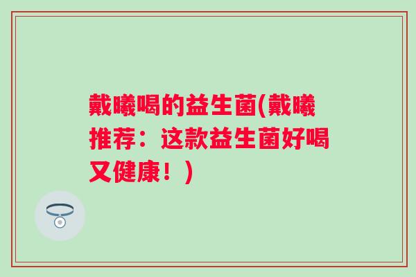 戴曦喝的益生菌(戴曦推荐:这款益生菌好喝又健康!) 戴曦喝的益生菌(戴曦推荐:这款益生菌好喝又健康!)