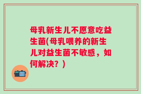 母乳新生儿不愿意吃益生菌(母乳喂养的新生儿对益生菌不敏感，如何解决？)