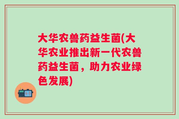 大华农兽药益生菌(大华农业推出新一代农兽药益生菌，助力农业绿色发展)
