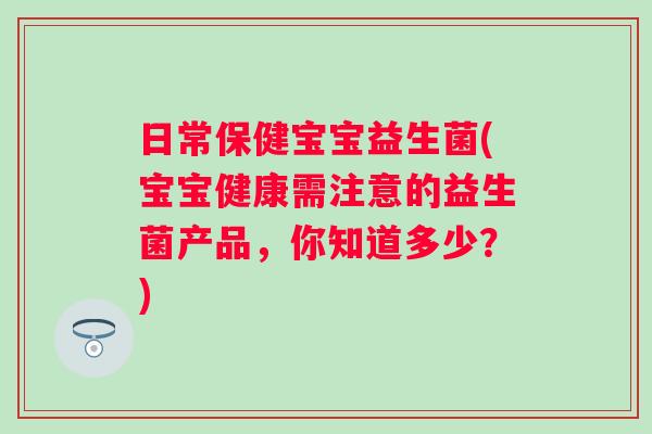 日常保健宝宝益生菌(宝宝健康需注意的益生菌产品，你知道多少？)