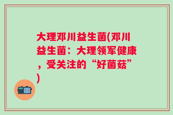 大理邓川益生菌(邓川益生菌:大理领军健康,受关注的“好菌菇”) 大理邓川益生菌(邓川益生菌:大理领军健康,受关注的“好菌菇”)