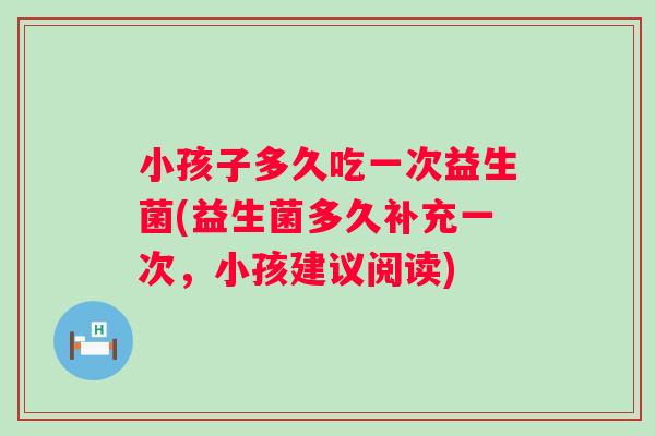 小孩子多久吃一次益生菌(益生菌多久补充一次,小孩建议阅读) 小孩子多久吃一次益生菌(益生菌多久补充一次,小孩建议阅读)