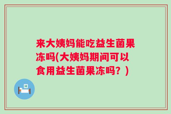 来大姨妈能吃益生菌果冻吗(大姨妈期间可以食用益生菌果冻吗？)