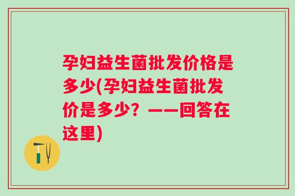 孕妇益生菌批发价格是多少(孕妇益生菌批发价是多少？——回答在这里)