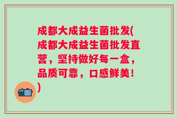 成都大成益生菌批发(成都大成益生菌批发直营,坚持做好每一盒,品质可靠,口感鲜美!) 成都大成益生菌批发(成都大成益生菌批发直营,坚持做好每一盒,品质可靠,口感鲜美!)