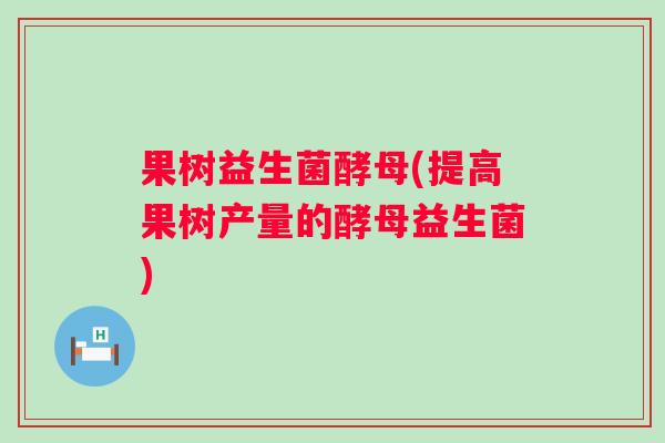 果树益生菌酵母(提高果树产量的酵母益生菌)