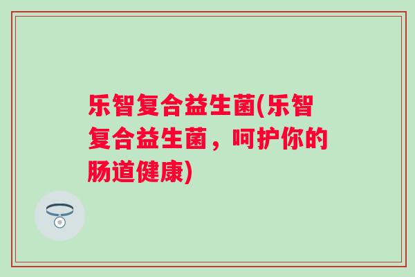 乐智复合益生菌(乐智复合益生菌,呵护你的肠道健康) 乐智复合益生菌(乐智复合益生菌,呵护你的肠道健康)