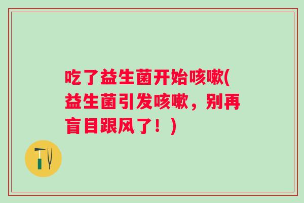 吃了益生菌开始(益生菌引发,别再盲目跟风了!) 吃了益生菌开始(益生菌引发,别再盲目跟风了!)