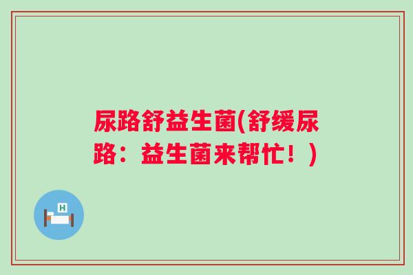 尿路舒益生菌(舒缓尿路:益生菌来帮忙!) 尿路舒益生菌(舒缓尿路:益生菌来帮忙!)