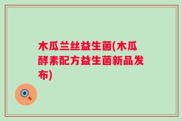 木瓜兰丝益生菌(木瓜酵素配方益生菌新品发布) 木瓜兰丝益生菌(木瓜酵素配方益生菌新品发布)