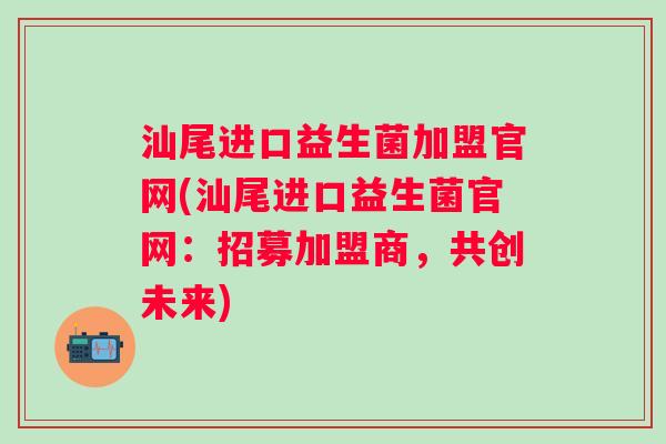 汕尾进口益生菌加盟官网(汕尾进口益生菌官网：招募加盟商，共创未来)
