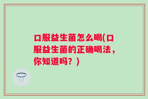 口服益生菌怎么喝(口服益生菌的正确喝法,你知道吗?) 口服益生菌怎么喝(口服益生菌的正确喝法,你知道吗?)