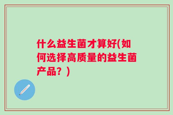什么益生菌才算好(如何选择高质量的益生菌产品?) 什么益生菌才算好(如何选择高质量的益生菌产品?)