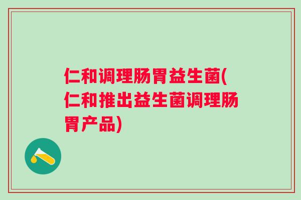 仁和调理肠胃益生菌(仁和推出益生菌调理肠胃产品)
