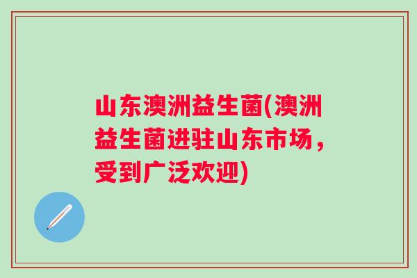 山东澳洲益生菌(澳洲益生菌进驻山东市场，受到广泛欢迎)