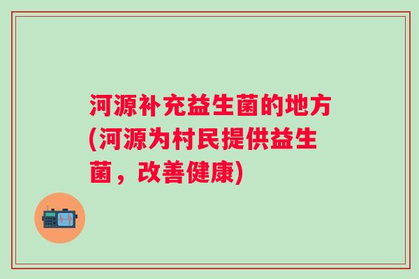 河源补充益生菌的地方(河源为村民提供益生菌,改善健康) 河源补充益生菌的地方(河源为村民提供益生菌,改善健康)