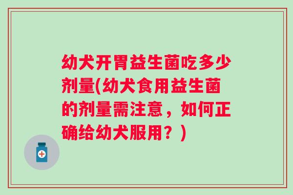 幼犬开胃益生菌吃多少剂量(幼犬食用益生菌的剂量需注意，如何正确给幼犬服用？)