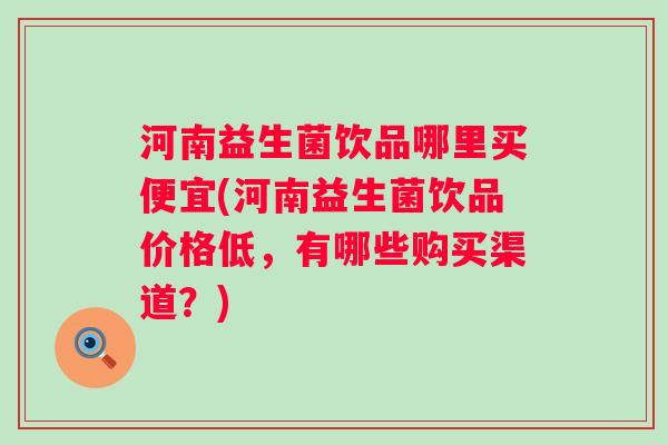 河南益生菌饮品哪里买便宜(河南益生菌饮品价格低，有哪些购买渠道？)