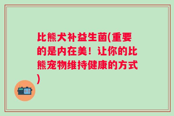 比熊犬补益生菌(重要的是内在美！让你的比熊宠物维持健康的方式)