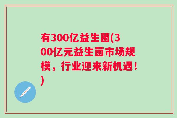 有300亿益生菌(300亿元益生菌市场规模,行业迎来新机遇!) 有300亿益生菌(300亿元益生菌市场规模,行业迎来新机遇!)