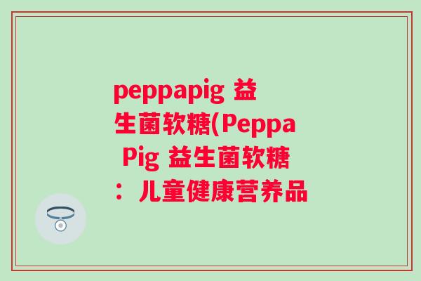 peppapig 益生菌软糖(Peppa Pig 益生菌软糖:儿童健康营养品 peppapig 益生菌软糖(Peppa Pig 益生菌软糖:儿童健康营养品