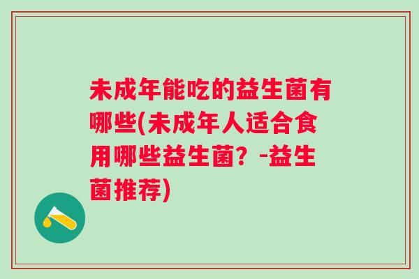 未成年能吃的益生菌有哪些(未成年人适合食用哪些益生菌?-益生菌推荐) 未成年能吃的益生菌有哪些(未成年人适合食用哪些益生菌?-益生菌推荐)