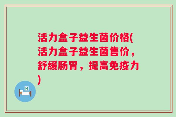 活力盒子益生菌价格(活力盒子益生菌售价,舒缓肠胃,提高力) 活力盒子益生菌价格(活力盒子益生菌售价,舒缓肠胃,提高力)