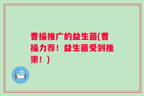曹操推广的益生菌(曹操力荐！益生菌受到推崇！)
