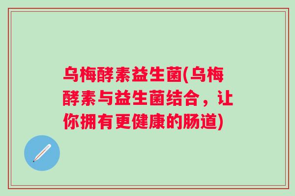 乌梅酵素益生菌(乌梅酵素与益生菌结合,让你拥有更健康的肠道) 乌梅酵素益生菌(乌梅酵素与益生菌结合,让你拥有更健康的肠道)