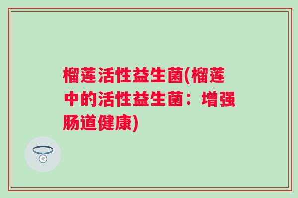 榴莲活性益生菌(榴莲中的活性益生菌:增强肠道健康) 榴莲活性益生菌(榴莲中的活性益生菌:增强肠道健康)