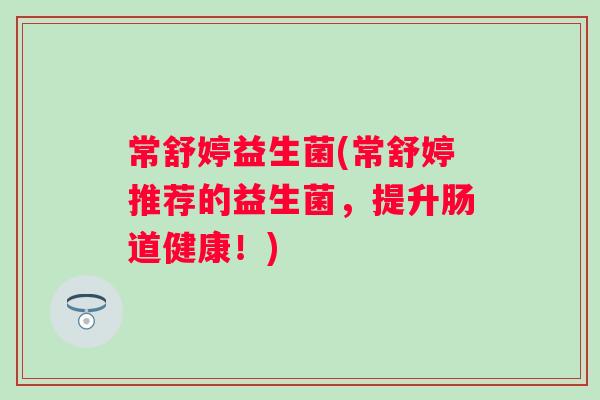 常舒婷益生菌(常舒婷推荐的益生菌,提升肠道健康!) 常舒婷益生菌(常舒婷推荐的益生菌,提升肠道健康!)