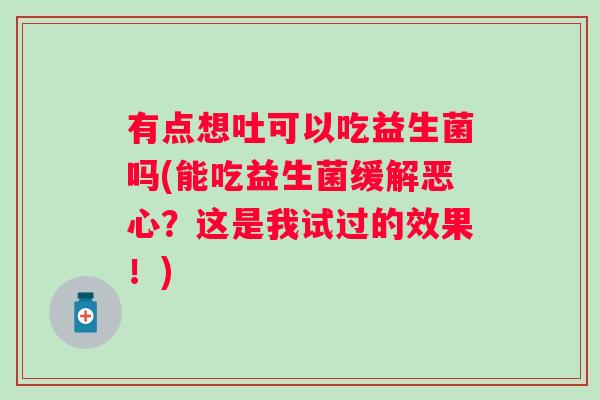 有点想吐可以吃益生菌吗(能吃益生菌缓解恶心?这是我试过的效果!) 有点想吐可以吃益生菌吗(能吃益生菌缓解恶心?这是我试过的效果!)