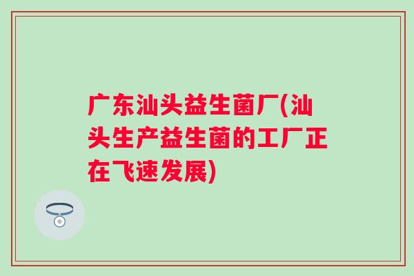 广东汕头益生菌厂(汕头生产益生菌的工厂正在飞速发展)