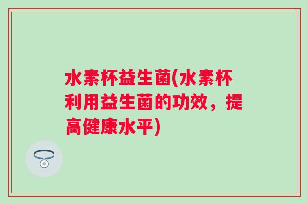 水素杯益生菌(水素杯利用益生菌的功效，提高健康水平)