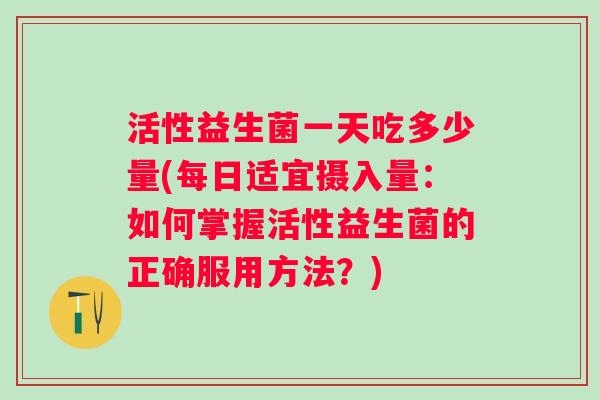 活性益生菌一天吃多少量(每日适宜摄入量:如何掌握活性益生菌的正确服用方法?) 活性益生菌一天吃多少量(每日适宜摄入量:如何掌握活性益生菌的正确服用方法?)
